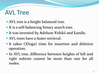 AVL Tree
 AVL tree is a height balanced tree.
 It is a self-balancing binary search tree.
 It was invented by Adelson-Velskii and Landis.
 AVL trees have a faster retrieval.
 It takes O(logn) time for insertion and deletion
operation.
 In AVL tree, difference between heights of left and
right subtree cannot be more than one for all
nodes.
6
 
