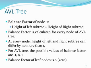 AVL Tree
 Balance Factor of node is:
 Height of left subtree – Height of Right subtree
 Balance Factor is calculated for every node of AVL
tree.
 At every node, height of left and right subtree can
differ by no more than 1.
 For AVL tree, the possible values of balance factor
are -1, 0, 1
 Balance Factor of leaf nodes is 0 (zero).
7
 