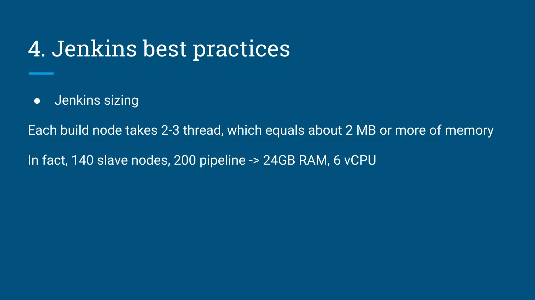 4. Jenkins best practices
● Jenkins sizing
Each build node takes 2-3 thread, which equals about 2 MB or more of memory
In fact, 140 slave nodes, 200 pipeline -> 24GB RAM, 6 vCPU
 