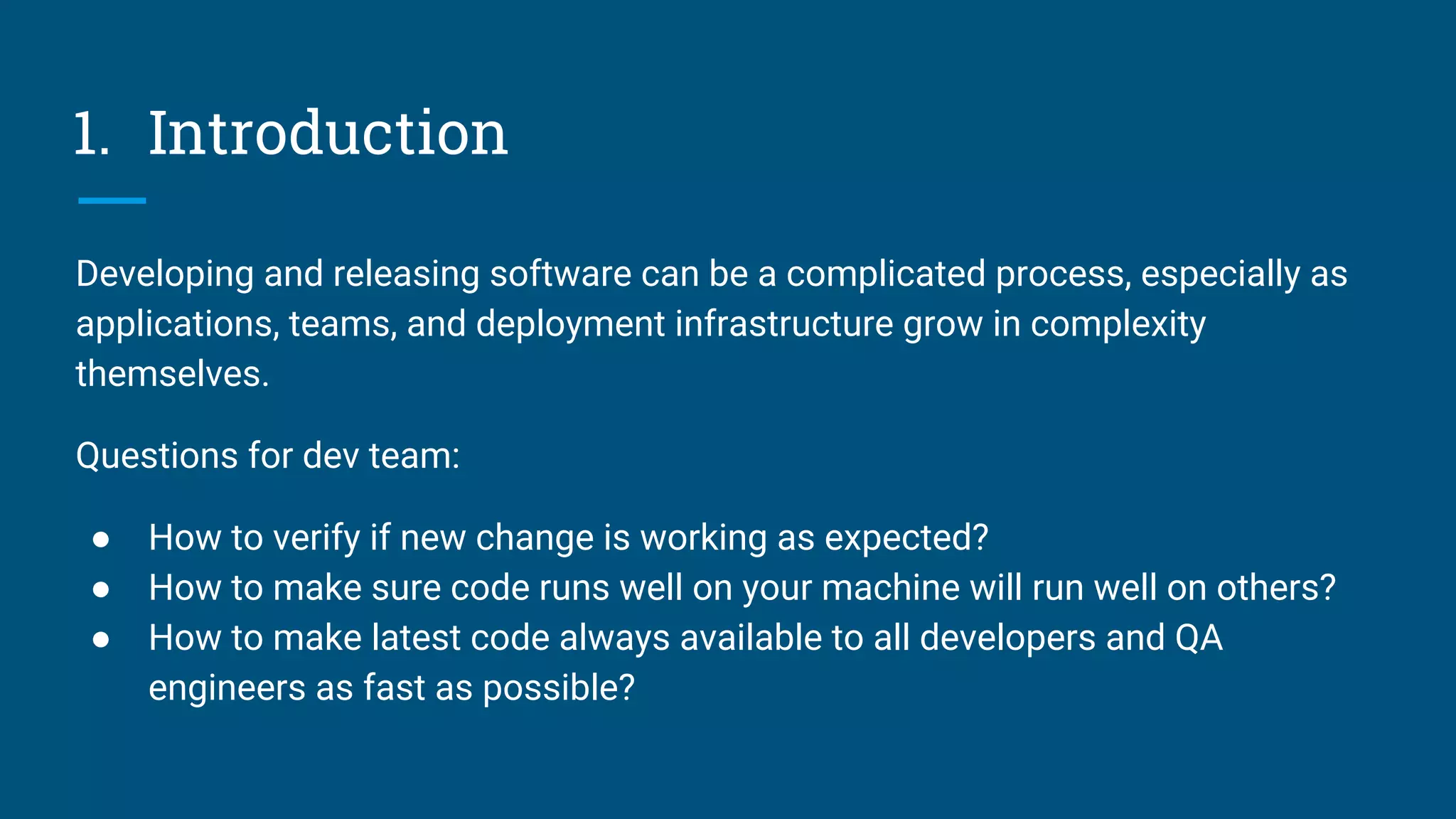 1. Introduction
Developing and releasing software can be a complicated process, especially as
applications, teams, and deployment infrastructure grow in complexity
themselves.
Questions for dev team:
● How to verify if new change is working as expected?
● How to make sure code runs well on your machine will run well on others?
● How to make latest code always available to all developers and QA
engineers as fast as possible?
 