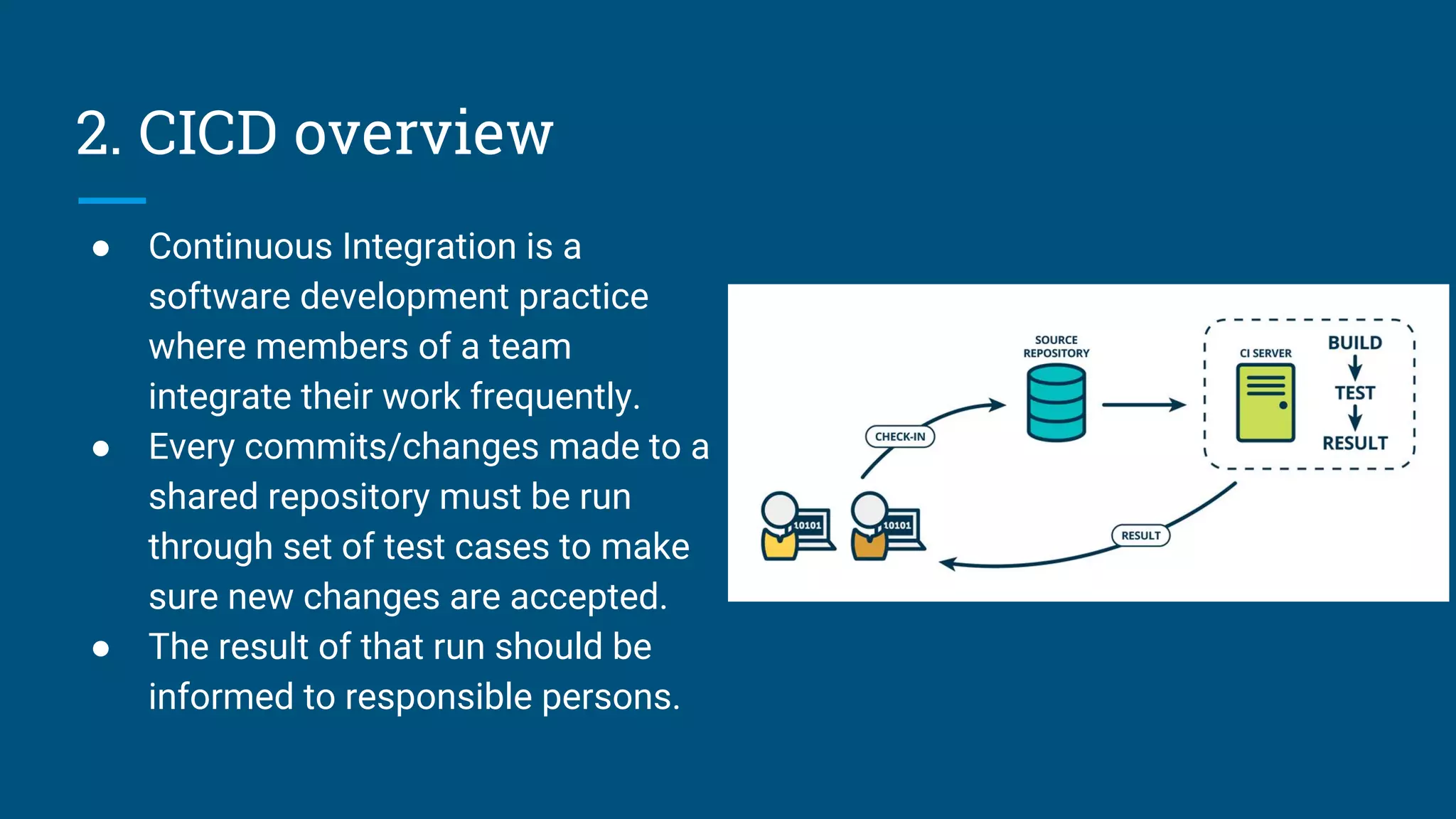 2. CICD overview
● Continuous Integration is a
software development practice
where members of a team
integrate their work frequently.
● Every commits/changes made to a
shared repository must be run
through set of test cases to make
sure new changes are accepted.
● The result of that run should be
informed to responsible persons.
 