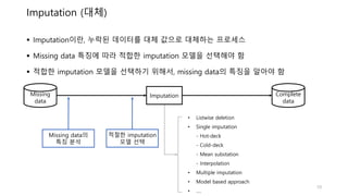 Imputation (대체)
Missing
data
Complete
data
Imputation
• Listwise deletion
• Single imputation
- Hot-deck
- Cold-deck
- Mean substation
- Interpolation
• Multiple imputation
• Model based approach
• ….
 Imputation이란, 누락된 데이터를 대체 값으로 대체하는 프로세스
 Missing data 특징에 따라 적합한 imputation 모델을 선택해야 함
 적합한 imputation 모델을 선택하기 위해서, missing data의 특징을 알아야 함
Missing data의
특징 분석
적절한 imputation
모델 선택
10
 