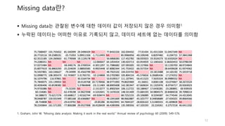 Missing data란?
 Missing data는 관찰된 변수에 대한 데이터 값이 저장되지 않은 경우 의미함1
 누락된 데이터는 어떠한 이유로 기록되지 않고, 데이터 세트에 없는 데이터를 의미함
12
1. Graham, John W. "Missing data analysis: Making it work in the real world." Annual review of psychology 60 (2009): 549-576.
 