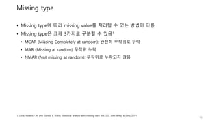 Missing type
 Missing type에 따라 missing value를 처리할 수 있는 방법이 다름
 Missing type은 크게 3가지로 구분할 수 있음1
• MCAR (Missing Completely at random): 완전히 무작위로 누락
• MAR (Missing at random) 무작위 누락
• NMAR (Not missing at random): 무작위로 누락되지 않음
16
1. Little, Roderick JA, and Donald B. Rubin. Statistical analysis with missing data. Vol. 333. John Wiley & Sons, 2014.
 