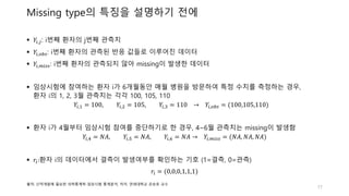 Missing type의 특징을 설명하기 전에
 𝑌𝑖,𝑗: i번째 환자의 j번째 관측치
 𝑌𝑖,𝑜𝑏𝑠: i번째 환자의 관측된 반응 값들로 이루어진 데이터
 𝑌𝑖,𝑚𝑖𝑠𝑠: i번째 환자의 관측되지 않아 missing이 발생한 데이터
 임상시험에 참여하는 환자 i가 6개월동안 매월 병원을 방문하여 특정 수치를 측정하는 경우,
환자 i의 1, 2, 3월 관측치는 각각 100, 105, 110
𝑌𝑖,1 = 100, 𝑌𝑖,2 = 105, 𝑌𝑖,3 = 110 → 𝑌𝑖,𝑜𝑏𝑠 = (100,105,110)
 환자 i가 4월부터 임상시험 참여를 중단하기로 한 경우, 4~6월 관측치는 missing이 발생함
𝑌𝑖,4 = 𝑁𝐴, 𝑌𝑖,5 = 𝑁𝐴, 𝑌𝑖,6 = 𝑁𝐴 → 𝑌𝑖,𝑚𝑖𝑠𝑠 = (𝑁𝐴, 𝑁𝐴, 𝑁𝐴)
 𝑟𝑖:환자 i의 데이터에서 결측이 발생여부를 확인하는 기호 (1=결측, 0=관측)
𝑟𝑖 = (0,0,0,1,1,1)
17
출처: 신약개발에 필요한 의학통계학-임상시험 통계분석, 저자: 연세대학교 강승호 교수
 