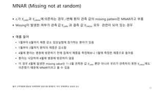 MNAR (Missing not at random)
 𝑟𝑖가 𝑌𝑖,𝑜𝑏𝑠과 𝑌𝑖,𝑚𝑖𝑠𝑠에 의존하는 경우, i번째 환자 관측 값의 missing pattern은 MNAR라고 부름
 Missing이 발생한 여부가 관측 값 𝑌𝑖,𝑜𝑏𝑠 과 결측 값 𝑌𝑖,𝑚𝑖𝑠𝑠 모두 관련이 되어 있는 경우
 예를 들어
• 1월부터 6월까지 체중 감소 임상실험에 참가하는 환자가 있음
• 1월부터 3월까지 환자의 체중은 감소함
• 4월에 환자는 병원에 방문하기 전에 집에서 체중을 측정해보니 1월에 측정한 체중으로 돌아옴
• 환자는 낙담하여 4월에 병원에 방문하지 않음
• 이 경우 4월에 발생한 missing value는 1~3월 관측한 값 𝑌𝑖,𝑜𝑏𝑠 뿐만 아니라 우리가 관측하지 못한 𝑌𝑖,𝑚𝑖𝑠𝑠에도
의존했기 때문에 MNAR이라고 볼 수 있음
20
출처: 신약개발에 필요한 의학통계학-임상시험 통계분석, 저자: 연세대학교 강승호 교수
 