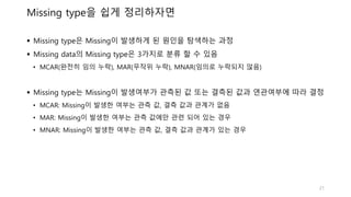 Missing type을 쉽게 정리하자면
 Missing type은 Missing이 발생하게 된 원인을 탐색하는 과정
 Missing data의 Missing type은 3가지로 분류 할 수 있음
• MCAR(완전히 임의 누락), MAR(무작위 누락), MNAR(임의로 누락되지 않음)
 Missing type는 Missing이 발생여부가 관측된 값 또는 결측된 값과 연관여부에 따라 결정
• MCAR: Missing이 발생한 여부는 관측 값, 결측 값과 관계가 없음
• MAR: Missing이 발생한 여부는 관측 값에만 관련 되어 있는 경우
• MNAR: Missing이 발생한 여부는 관측 값, 결측 값과 관계가 있는 경우
21
 
