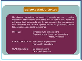 SISTEMAS ESTRUCTURALES
Un sistema estructural es aquel compuesto de uno o varios
elementos estructurales dispuestos de tal forma que, tanto la
estructura total como cada uno de sus componentes, son capaces
de mantenerse sin cambios apreciables en su geometría durante
las aplicaciones de carga y descarga.
PARTES: Infraestructura (cimentación)
Superestructura (columnas, entrepisos,
trabes, cubiertas)
CARACTERISTICAS: Por función arquitectónica
Por función estructural
CLASIFICACION: De sección activa
De superficie activa
 