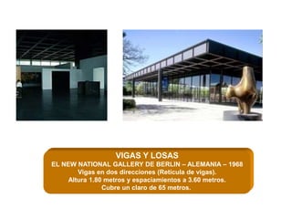 VIGAS Y LOSAS
EL NEW NATIONAL GALLERY DE BERLIN – ALEMANIA – 1968
Vigas en dos direcciones (Retícula de vigas).
Altura 1.80 metros y espaciamientos a 3.60 metros.
Cubre un claro de 65 metros.
 