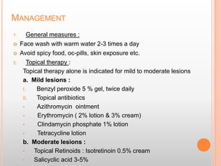 MANAGEMENT
1. General measures :
 Face wash with warm water 2-3 times a day
 Avoid spicy food, oc-pills, skin exposure etc.
2. Topical therapy :
Topical therapy alone is indicated for mild to moderate lesions
a. Mild lesions :
I. Benzyl peroxide 5 % gel, twice daily
II. Topical antibiotics
• Azithromycin ointment
• Erythromycin ( 2% lotion & 3% cream)
• Clindamycin phosphate 1% lotion
• Tetracycline lotion
b. Moderate lesions :
• Topical Retinoids : Isotretinoin 0.5% cream
• Salicyclic acid 3-5%
 