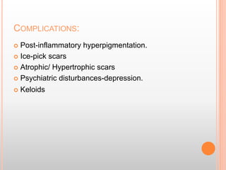 COMPLICATIONS:
 Post-inflammatory hyperpigmentation.
 Ice-pick scars
 Atrophic/ Hypertrophic scars
 Psychiatric disturbances-depression.
 Keloids
 