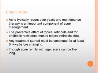 CONCLUSION:
 Acne typically recurs over years and maintenance
therapy is an important component of acne
management.
 The preventive effect of topical retinoids and for
antibiotic resistance makes topical retinoids ideal.
 Any treatment started must be continued for at least
6 wks before changing.
 Though acne remits with age, scars can be life-
long.
 