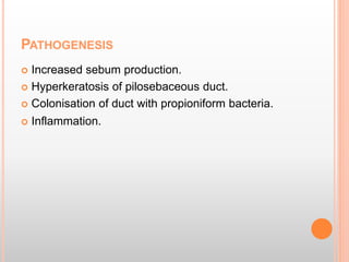 PATHOGENESIS
 Increased sebum production.
 Hyperkeratosis of pilosebaceous duct.
 Colonisation of duct with propioniform bacteria.
 Inflammation.
 