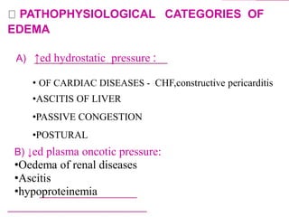 PATHOPHYSIOLOGICAL CATEGORIES OF
EDEMA
A) ↑ed hydrostatic pressure :
• OF CARDIAC DISEASES - CHF,constructive pericarditis
•ASCITIS OF LIVER
•PASSIVE CONGESTION
•POSTURAL
B) ↓ed plasma oncotic pressure:
•Oedema of renal diseases
•Ascitis
•hypoproteinemia
 