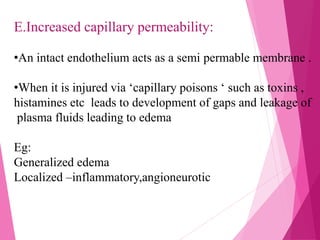 E.Increased capillary permeability:
•An intact endothelium acts as a semi permable membrane .
•When it is injured via ‘capillary poisons ‘ such as toxins ,
histamines etc leads to development of gaps and leakage of
plasma fluids leading to edema
Eg:
Generalized edema
Localized –inflammatory,angioneurotic
 