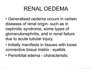 RENAL OEDEMA
• Generalised oedema occurs in certain
diseases of renal origin- such as in
nephrotic syndrome, some types of
glomerulonephritis, and in renal failure
due to acute tubular injury.
• Initially manifests in tissues with loose
connective tissue matrix - eyelids
• Periorbital edema - characteristic
 