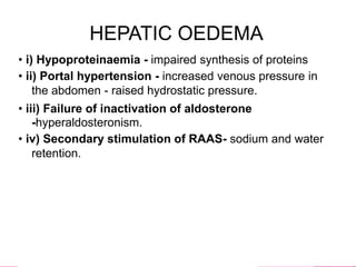 HEPATIC OEDEMA
• i) Hypoproteinaemia - impaired synthesis of proteins
• ii) Portal hypertension - increased venous pressure in
the abdomen - raised hydrostatic pressure.
• iii) Failure of inactivation of aldosterone
-hyperaldosteronism.
• iv) Secondary stimulation of RAAS- sodium and water
retention.
 