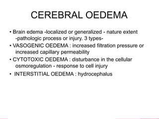 CEREBRAL OEDEMA
• Brain edema -localized or generalized - nature extent
-pathologic process or injury. 3 types-
• VASOGENIC OEDEMA : increased filtration pressure or
increased capillary permeability
• CYTOTOXIC OEDEMA : disturbance in the cellular
osmoregulation - response to cell injury
• INTERSTITIAL OEDEMA : hydrocephalus
 