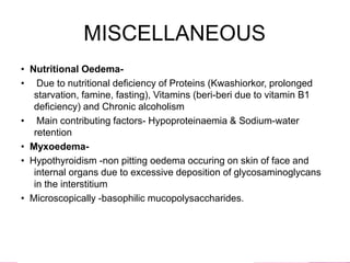 MISCELLANEOUS
• Nutritional Oedema-
• Due to nutritional deficiency of Proteins (Kwashiorkor, prolonged
starvation, famine, fasting), Vitamins (beri-beri due to vitamin B1
deficiency) and Chronic alcoholism
• Main contributing factors- Hypoproteinaemia & Sodium-water
retention
• Myxoedema-
• Hypothyroidism -non pitting oedema occuring on skin of face and
internal organs due to excessive deposition of glycosaminoglycans
in the interstitium
• Microscopically -basophilic mucopolysaccharides.
 