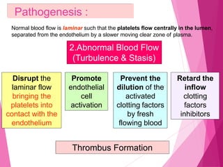 2.Abnormal Blood Flow
(Turbulence & Stasis)
Pathogenesis :
Normal blood flow is laminar such that the platelets flow centrally in the lumen,
separated from the endothelium by a slower moving clear zone of plasma.
Disrupt the
laminar flow
bringing the
platelets into
contact with the
endothelium
Prevent the
dilution of the
activated
clotting factors
by fresh
flowing blood
Retard the
inflow
clotting
factors
inhibitors
Promote
endothelial
cell
activation
Thrombus Formation
 