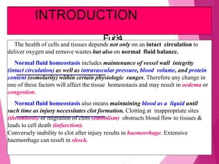 CCiircurcullaattooryryDDiissttuurbrbaanncecess
((DisDisttuurrbbaanncecessooffBBloloododaandndBBoodydy
FFlluuidids)s)The health of cells and tissues depends not only on an intact circulation to
deliver oxygen and remove wastes but also on normal fluid balance.
Normal fluid homeostasis includes maintenance of vessel wall integrity
(intact circulation) as well as intravascular pressure, blood volume, and protein
content (osmolarity) within certain physiologic ranges. Therefore any change in
one of these factors will affect the tissue homeostasis and may result in oedema or
congestion.
Normal fluid homeostasis also means maintaining blood as a liquid until
such time as injury necessitates clot formation. Clotting at inappropriate sites
(thrombosis) or migration of clots (embolism) obstructs blood flow to tissues &
leads to cell death (infarction).
Conversely inability to clot after injury results in haemorrhage. Extensive
haemorrhage can result in shock.
INTRODUCTION
 