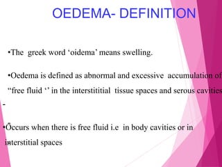 OEDEMA- DEFINITION
•The greek word ‘oidema’ means swelling.
•Oedema is defined as abnormal and excessive accumulation of
“free fluid ‘’ in the interstititial tissue spaces and serous cavities
-
•Occurs when there is free fluid i.e in body cavities or in
interstitial spaces
-
-
 