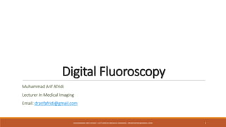 Digital Fluoroscopy
Muhammad Arif Afridi
Lecturer In Medical Imaging
Email: drarifafridi@gmail.com
MUHAMMAD ARIF AFRIDI | LECTURER IN MEDICAL IMAGING | DRARIFAFRIDI@GMAIL.COM 1
 