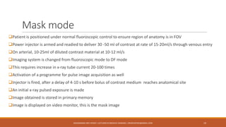 Mask mode
Patient is positioned under normal fluoroscopic control to ensure region of anatomy is in FOV
Power injector is armed and readied to deliver 30 -50 ml of contrast at rate of 15-20ml/s through venous entry
On arterial, 10-25ml of diluted contrast material at 10-12 ml/s
Imaging system is changed from fluoroscopic mode to DF mode
This requires increase in x-ray tube current 20-100 times
Activation of a programme for pulse image acquisition as well
Injector is fired, after a delay of 4-10 s before bolus of contrast medium reaches anatomical site
An initial x-ray pulsed exposure is made
Image obtained is stored in primary memory
Image is displayed on video monitor, this is the mask image
19MUHAMMAD ARIF AFRIDI | LECTURER IN MEDICAL IMAGING | DRARIFAFRIDI@GMAIL.COM
 