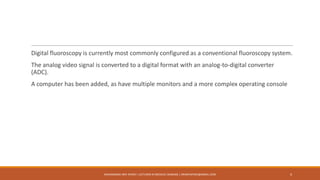 Digital fluoroscopy is currently most commonly configured as a conventional fluoroscopy system.
The analog video signal is converted to a digital format with an analog-to-digital converter
(ADC).
A computer has been added, as have multiple monitors and a more complex operating console
4MUHAMMAD ARIF AFRIDI | LECTURER IN MEDICAL IMAGING | DRARIFAFRIDI@GMAIL.COM
 