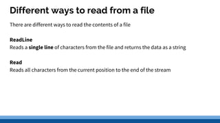 Different ways to read from a file
There are different ways to read the contents of a file
ReadLine
Reads a single line of characters from the file and returns the data as a string
Read
Reads all characters from the current position to the end of the stream
 
