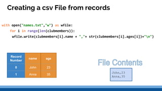 Creating a csv File from records
with open("names.txt","w") as wfile:
for i in range(len(clubmembers)):
wfile.write(clubmembers[i].name + ","+ str(clubmembers[i].ages[i])+"n")
John,23
Anna,35
Record
Number
name age
0 John 23
1 Anna 35
 