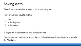 Saving data
You will have to save data at some point in your program.
There are various ways to do this:
❏ Files
❏ In the Registry
❏ In Databases
At Higher we will concentrate only on text/csv files.
There are various methods to access files in Python but we will be using the methods in
the File Object
 