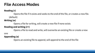 File Access Modes
Reading (r)
Opens the file if it exists and seeks to the end of the file, or creates a new file.
(default)
Writing (w)
Opens a file for writing, will create a new file if none exists
Reading and writing (r+)
Opens a file to read and write, will overwrite an existing file or create a new
one
Appending (a)
Opens an existing file to append, will append to the end of the file
 