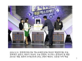 2016.12.31. 장학퀴즈에 ETRI ‘엑소브레인’(ETRI 박상규 책임연구원) 우승
장학퀴즈 상반기, 하반기 우승자, 수능 만점자, 지니어스 준우승자 등 제압
2013년 개발, 컴퓨터 41대(376개 CPU), 3...