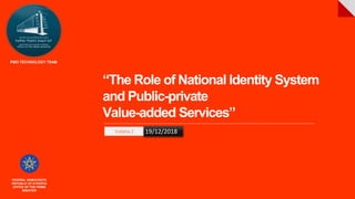 “The Role of National Identity System
and Public-private
Value-added Services”
Yodahe Z 19/12/2018
FEDERAL DEMOCRATIC
REPUBLIC OF ETHIOPIA
OFFICE OF THE PRIME
MINISTER
PMO TECHNOLOGY TEAM
 