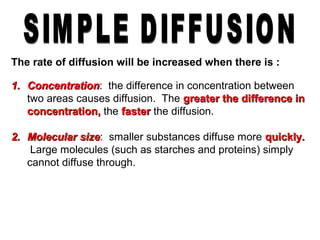 The rate of diffusion will be increased when there is :
1.1. ConcentrationConcentration: the difference in concentration between
two areas causes diffusion. The greater the difference ingreater the difference in
concentration,concentration, the fasterfaster the diffusion.
2.2. Molecular sizeMolecular size: smaller substances diffuse more quickly.quickly.
Large molecules (such as starches and proteins) simply
cannot diffuse through.
 