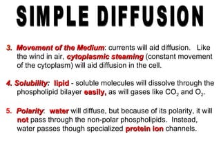 3.3. Movement of the MediumMovement of the Medium: currents will aid diffusion. Like
the wind in air, cytoplasmic steamingcytoplasmic steaming (constant movement
of the cytoplasm) will aid diffusion in the cell.
4. Solubility4. Solubility:: lipidlipid - soluble molecules will dissolve through the
phospholipid bilayer easily,easily, as will gases like CO2 and O2.
5. PolarityPolarity: waterwater will diffuse, but because of its polarity, it will
notnot pass through the non-polar phospholipids. Instead,
water passes though specialized protein ionprotein ion channels.
 