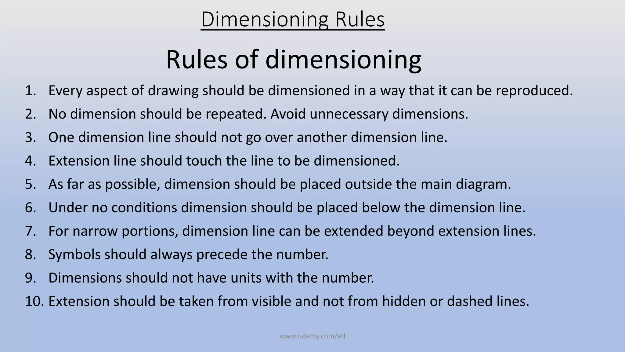 Dimensioning Rules
Rules of dimensioning
1. Every aspect of drawing should be dimensioned in a way that it can be reproduced.
2. No dimension should be repeated. Avoid unnecessary dimensions.
3. One dimension line should not go over another dimension line.
4. Extension line should touch the line to be dimensioned.
5. As far as possible, dimension should be placed outside the main diagram.
6. Under no conditions dimension should be placed below the dimension line.
7. For narrow portions, dimension line can be extended beyond extension lines.
8. Symbols should always precede the number.
9. Dimensions should not have units with the number.
10. Extension should be taken from visible and not from hidden or dashed lines.
www.udemy.com/ed
 