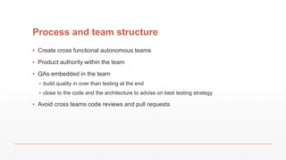Process and team structure
▪ Create cross functional autonomous teams
▪ Product authority within the team
▪ QAs embedded in the team
▪ build quality in over than testing at the end
▪ close to the code and the architecture to advise on best testing strategy
▪ Avoid cross teams code reviews and pull requests
 