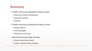 Summary
▪ Enable continuous integration (step by step)
▪ Adopt trunk based development
▪ Integration pipeline
▪ Artefacts
▪ Enable continuous deployment (step by step)
▪ Deploy pipeline
▪ Smart packages
▪ Infrastructure as code
▪ Adjust the process (step by step)
▪ Create autonomous teams
▪ Create a shared testing strategy
 