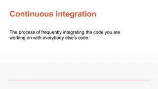 Continuous integration
The process of frequently integrating the code you are
working on with everybody else’s code
 