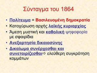 Σύνταγμα του 1864 Πολίτευμα  =  Βασιλευομένη δημοκρατία Κατοχύρωση αρχής  λαϊκής κυριαρχίας Άμεση μυστική και  καθολική  ψηφοφορία  με σφαιρίδια Ανεξαρτησία δικαιοσύνης Δικαίωμα συνέρχεσθαι και συνεταιρίζεσθαι   ελεύθερη συγκρότηση κομμάτων 