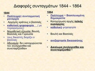Διαφορές συνταγμάτων 1844 - 1864 1844 Πολίτευμα=   συνταγματική μοναρχία Αρχηγός κράτους ο βασιλιάς καθολική ψηφοφορία  ( με περιορισμούς) Νομοθετική εξουσία:  Βουλή, Βασιλιάς και Γερουσία τους δικαστές διορίζει ο βασιλιάς Αδυναμία : δεν κατοχυρώνεται το« συνέρχεσθαι και συνεταιρίζεσθαι»   1864 Πολίτευμα  =  Βασιλευομένη δημοκρατία Κατοχύρωση αρχής  λαϊκής κυριαρχίας καθολική  ψηφοφορία   Βουλή και Βασιλιάς ανεξαρτησία δικαιοσύνης Δικαίωμα συνέρχεσθαι και συνεταιρίζεσθαι  