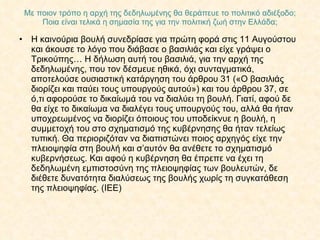 Με ποιον τρόπο η αρχή της δεδηλωμένης θα θεράπευε το πολιτικό αδιέξοδο; Ποια είναι τελικά η σημασία της για την πολιτική ζωή στην Ελλάδα; Η καινούρια βουλή συνεδρίασε για πρώτη φορά στις 11 Αυγούστου και άκουσε το λόγο που διάβασε ο βασιλιάς και είχε γράψει ο Τρικούπης… Η δήλωση αυτή του βασιλιά, για την αρχή της δεδηλωμένης, που τον δέσμευε ηθικά, όχι συνταγματικά, αποτελούσε ουσιαστική κατάργηση του άρθρου 31 («Ο βασιλιάς διορίζει και παύει τους υπουργούς αυτού») και του άρθρου 37, σε ό,τι αφορούσε το δικαίωμά του να διαλύει τη βουλή. Γιατί, αφού δε θα είχε το δικαίωμα να διαλέγει τους υπουργούς του, αλλά θα ήταν υποχρεωμένος να διορίζει όποιους του υποδείκνυε η βουλή, η συμμετοχή του στο σχηματισμό της κυβέρνησης θα ήταν τελείως τυπική. Θα περιοριζόταν να διαπιστώνει ποιος αρχηγός είχε την πλειοψηφία στη βουλή και σ’αυτόν θα ανέθετε το σχηματισμό κυβερνήσεως. Και αφού η κυβέρνηση θα έπρεπε να έχει τη δεδηλωμένη εμπιστοσύνη της πλειοψηφίας των βουλευτών, δε διέθετε δυνατότητα διαλύσεως της βουλής χωρίς τη συγκατάθεση της πλειοψηφίας. (ΙΕΕ) 