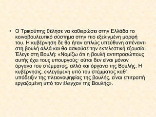 Ο Τρικούπης θέλησε να καθιερώσει στην Ελλάδα το κοινοβουλευτικό σύστημα στην πιο εξελιγμένη μορφή του. Η κυβέρνηση δε θα ήταν απλώς υπεύθυνη απέναντι στη βουλή αλλά και θα ασκούσε την εκτελεστική εξουσία. Έλεγε στη Βουλή: «Νομίζω ότι η βουλή αντιπροσώπους αυτής έχει τους υπουργούς· ούτοι δεν είναι μόνον όργανα του στέμματος, αλλά και όργανα της Βουλής. Η κυβέρνησις, εκλεγόμενη υπό του στέμματος καθ’ υπόδειξιν της πλειονοψηφίας της βουλής, είναι επιτροπή εργαζομένη υπό τον έλεγχον της Βουλής». 