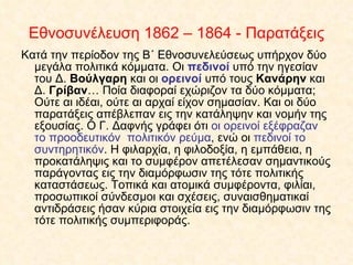 Κατά την περίοδον της Β΄ Εθνοσυνελεύσεως υπήρχον δύο μεγάλα πολιτικά κόμματα. Οι  πεδινοί  υπό την ηγεσίαν του Δ.  Βούλγαρη  και οι  ορεινοί  υπό τους  Κανάρην  και Δ.  Γρίβαν … Ποία διαφοραί εχώριζον τα δύο κόμματα; Ούτε αι ιδέαι, ούτε αι αρχαί είχον σημασίαν. Και οι δύο παρατάξεις απέβλεπαν εις την κατάληψην και νομήν της εξουσίας. Ο Γ. Δαφνής γράφει ότι  οι ορεινοί εξέφραζαν το προοδευτικόν  πολιτικόν ρεύμα , ενώ οι  πεδινοί το συντηρητικόν . Η φιλαρχία, η φιλοδοξία, η εμπάθεια, η προκατάληψις και το συμφέρον απετέλεσαν σημαντικούς παράγοντας εις την διαμόρφωσιν της τότε πολιτικής καταστάσεως. Τοπικά και ατομικά συμφέροντα, φιλίαι, προσωπικοί σύνδεσμοι και σχέσεις, συναισθηματικαί αντιδράσεις ήσαν κύρια στοιχεία εις την διαμόρφωσιν της τότε πολιτικής συμπεριφοράς.  Εθνοσυνέλευση 1862 – 1864 - Παρατάξεις 