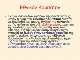 Εθνικόν Κομιτάτον Εκ των δύο άλλων ομάδων της συνελεύσεως, μόνον η ομάς του  Εθνικού Κομιτάτου  δύναται να θεωρηθεί ως κόμμα. Ηγέτης της πολιτικής αυτής κινήσεως ήτο ο  Ε. Δεληγεώρης , αρχηγός της νεολαίας, η οποία ηγωνίσθη κατά του Όθωνος. Εις την μικράν αυτήν κίνησιν είχον ενταχθή  τα πλέον επαναστατικά στοιχεία  της εποχής εκείνης. Η εφημερίς του «Εθνικού Κομιτάτου», το «Μέλλον της Ανατολής», είχεν ως σύνθημα την φιλολογικής φράσιν :  «Επανάστασις άνευ αίματος, είναι μάχη άνευ νεκρών, είναι μουσική άνευ αρμονίας.».  