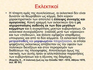 Εκλεκτικοί Η τέταρτη ομάς της συνελεύσεως, οι εκλεκτικοί δεν είναι δυνατόν να θεωρηθούν ως κόμμα, διότι κύριον χαρακτηριστικόν των αποτελεί η  έλλειψις συνοχής και ομογενείας . Κοινή γραμμή των εκλεκτικών ήτο η  μη ισχυροποίησις ουδενός εκ των δύο μεγάλων κομμάτων  και η συγκρότησις μεικτών κυβερνήσεων. Οι εκλεκτικοί συνειργάζοντο  εναλλάξ μετά των «ορεινών» και των «πεδινών», και άλλοτε εψήφιζον ισαρίθμους υπουργούς και από τα δύο κόμματα. Οι εκλεκτικοί ήσαν  μετριοπαθείς  και  μορφωμένοι  πληρεξούσιοι , οι οποίοι ψηφίζοντες εκλεκτικώς απέβλεπαν εις την ύφεσιν των πολιτικών διενέξεων και στον περιορισμόν των διαθέσεων της πλειοψηφίας. Αποτέλεσμα όμως της τακτικής των αυτής ήσαν οι αλλεπάλληλαι παραιτήσεις των κυβερνήσεων και η όξυνσις της διαμάχης. (Κοριζής Χ. , Η πολιτική ζωή εις την Ελλάδα 1821 -1910, Αθήναι 1970, σελ. 90 -91) 