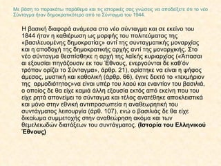Με βάση το παρακάτω παράθεμα και τις ιστορικές σας γνώσεις να αποδείξετε ότι το νέο Σύνταγμα ήταν δημοκρατικότερο από το Σύνταγμα του 1944. Η βασική διαφορά ανάμεσα στο νέο σύνταγμα και σε εκείνο του 1844 ήταν η καθιέρωση ως μορφής του πολιτεύματος της «βασιλευομένης δημοκρατίας» αντί της συνταγματικής μοναρχίας και η αποδοχή της δημοκρατικής αρχής αντί της μοναρχικής. Στο νέο σύνταγμα θεσπίσθηκε η αρχή της λαϊκής κυριαρχίας («Άπασαι αι εξουσίαι πηγάζουσιν εκ του Έθνους, ενεργούνται δε καθ’όν τρόπον ορίζει το Σύνταγμα», άρθρ. 21), ορίστηκε να είναι η ψήφος άμεσος, μυστική και καθολική (άρθρ. 66), έγινε δεκτό το «τεκμήριον της  αρμοδιότητος»να είναι υπέρ του λαού και εναντίον του βασιλιά, ο οποίος δε θα είχε καμιά άλλη εξουσία εκτός από εκείνη που του είχε ρητά απονείμει το σύνταγμα και τέλος ανατέθηκε αποκλειστικά και μόνο στην εθνική αντιπροσωπεία η αναθεωρητική του συντάγματος λειτουργία (άρθ. 107), ενώ ο βασιλιάς δε θα είχε δικαίωμα συμμετοχής στην αναθεώρηση ακόμα και των θεμελειωδών διατάξεων του συντάγματος.  (Ιστορία του Ελληνικού Έθνους) 