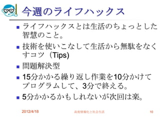 今週のライフハックス
   ライフハックスとは生活のちょっとした
    智慧のこと。
   技術を使いこなして生活から無駄をなく
    すコツ（Tips)
   問題解決型
   15分かかる繰り返し作業を10分かけて
    プログラムして、3分で終える。
   5分かかるかもしれないが次回は楽。
    2012/4/18   高度情報化と社会生活   10
 